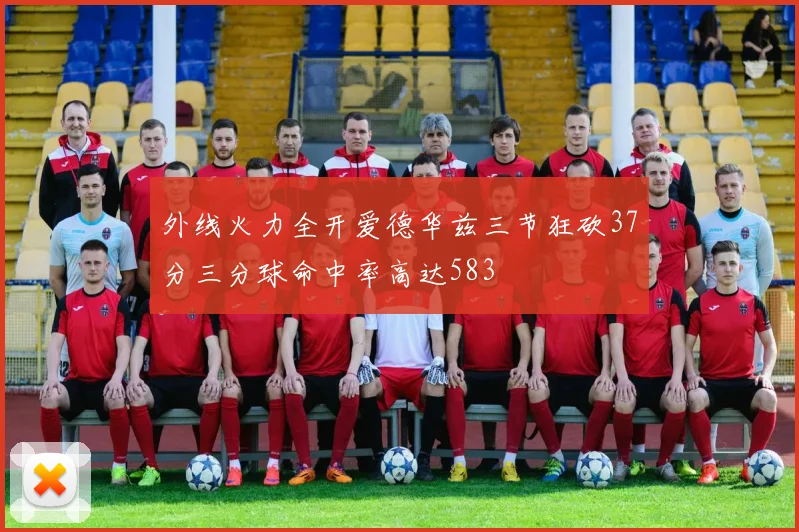 外线火力全开爱德华兹三节狂砍37分三分球命中率高达583