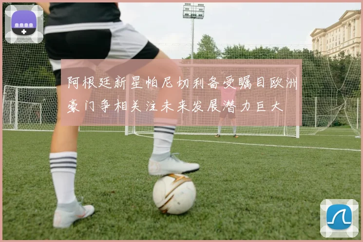 阿根廷新星帕尼切利备受瞩目欧洲豪门争相关注未来发展潜力巨大