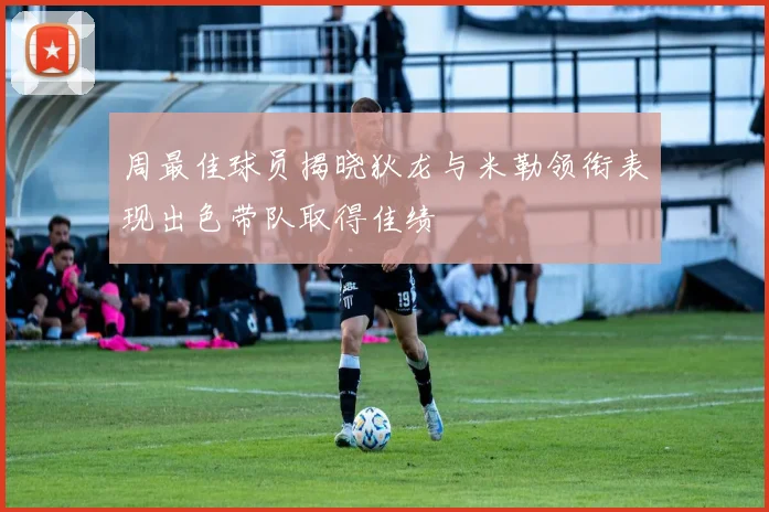 周最佳球员揭晓狄龙与米勒领衔表现出色带队取得佳绩