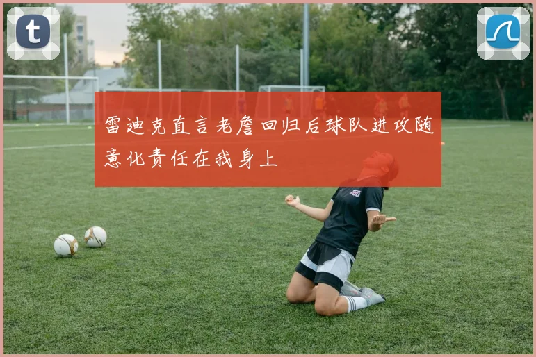 雷迪克直言老詹回归后球队进攻随意化责任在我身上