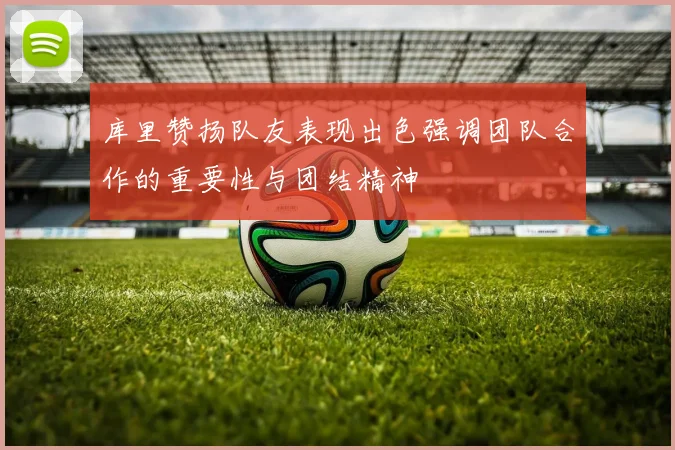 库里赞扬队友表现出色强调团队合作的重要性与团结精神
