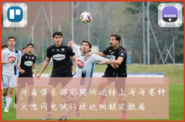 河南俱乐部彩陶坊逆转上海海港钟义浩闪电破门迈达纳锁定胜局