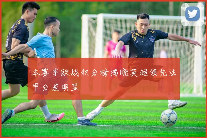 本赛季欧战积分榜揭晓英超领先法甲分差明显