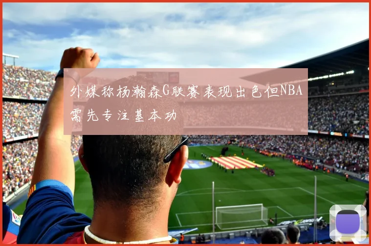 外媒称杨瀚森G联赛表现出色但NBA需先专注基本功