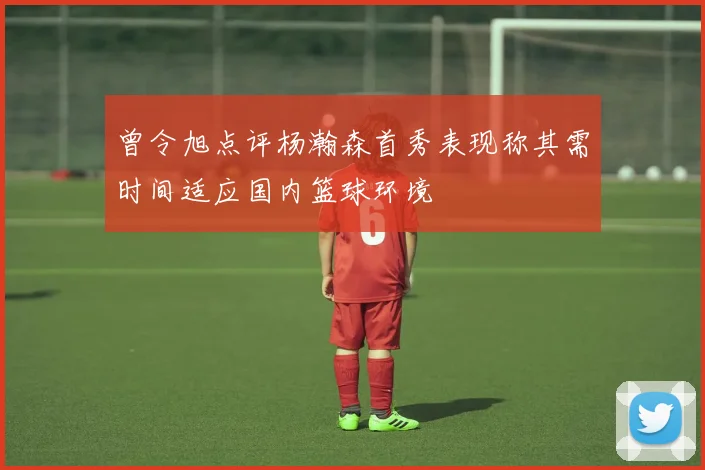 曾令旭点评杨瀚森首秀表现称其需时间适应国内篮球环境