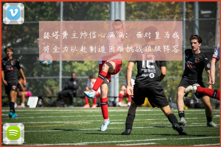 赫塔费主帅信心满满：面对皇马我将全力以赴制造困难挑战顶级阵容
