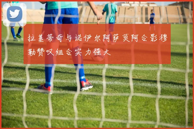 拉基蒂奇与诺伊尔阿萨莫阿合影穆勒赞叹组合实力强大