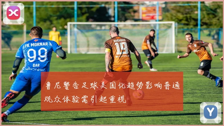 鲁尼警告足球美国化趋势影响普通观众体验需引起重视